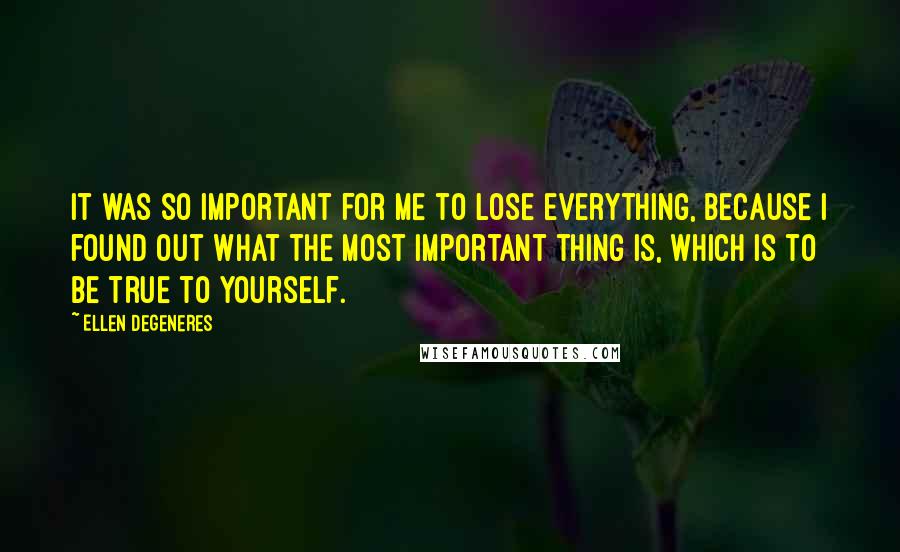 Ellen DeGeneres Quotes: It was so important for me to lose everything, because I found out what the most important thing is, which is to be true to yourself.