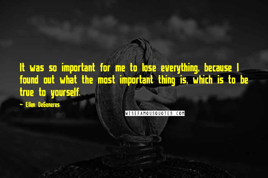 Ellen DeGeneres Quotes: It was so important for me to lose everything, because I found out what the most important thing is, which is to be true to yourself.
