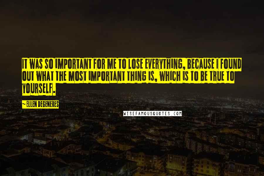 Ellen DeGeneres Quotes: It was so important for me to lose everything, because I found out what the most important thing is, which is to be true to yourself.