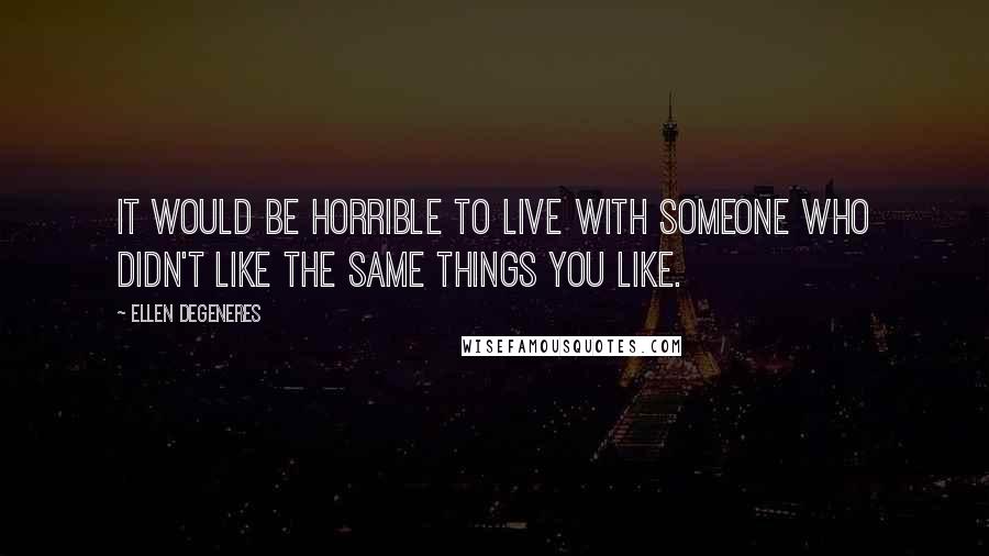 Ellen DeGeneres Quotes: It would be horrible to live with someone who didn't like the same things you like.