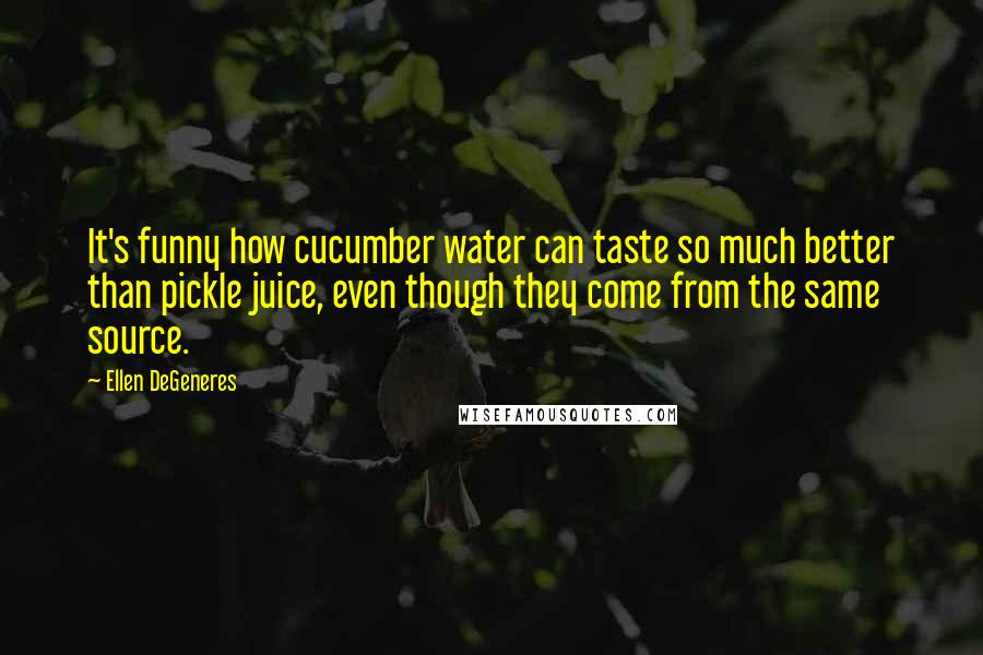 Ellen DeGeneres Quotes: It's funny how cucumber water can taste so much better than pickle juice, even though they come from the same source.