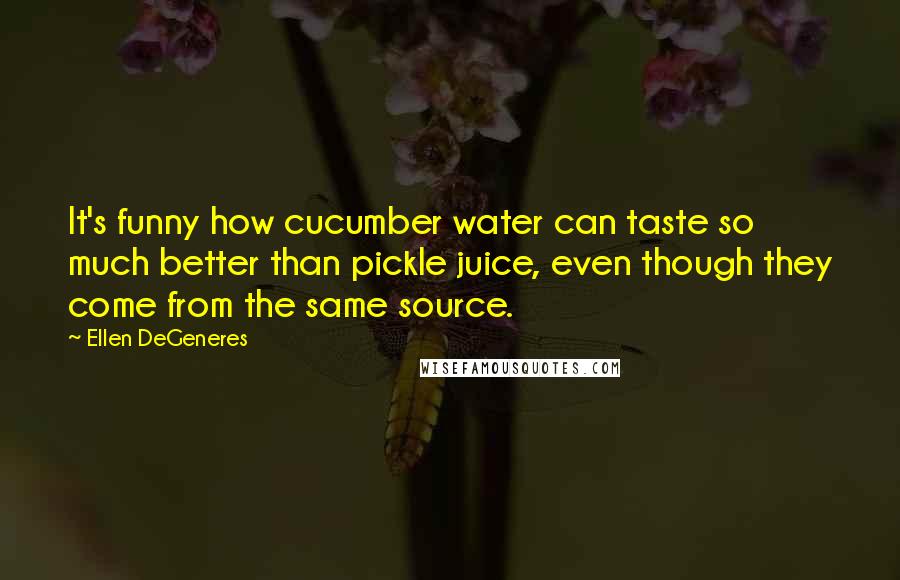 Ellen DeGeneres Quotes: It's funny how cucumber water can taste so much better than pickle juice, even though they come from the same source.