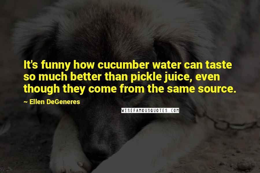 Ellen DeGeneres Quotes: It's funny how cucumber water can taste so much better than pickle juice, even though they come from the same source.