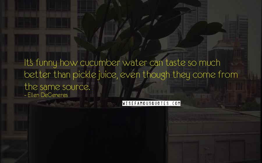 Ellen DeGeneres Quotes: It's funny how cucumber water can taste so much better than pickle juice, even though they come from the same source.