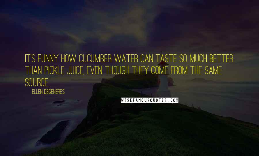 Ellen DeGeneres Quotes: It's funny how cucumber water can taste so much better than pickle juice, even though they come from the same source.