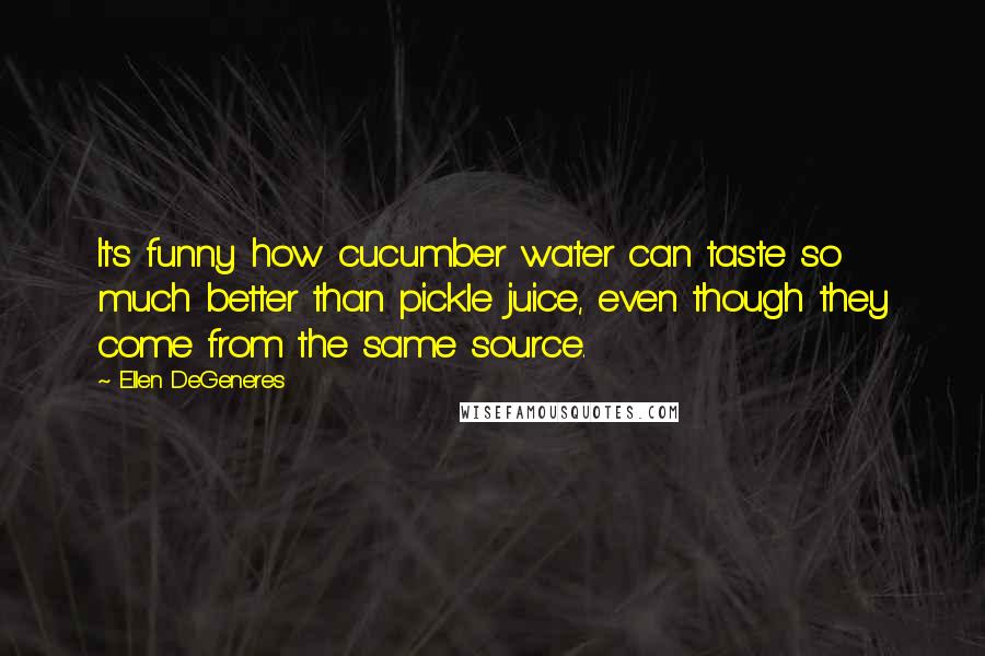 Ellen DeGeneres Quotes: It's funny how cucumber water can taste so much better than pickle juice, even though they come from the same source.
