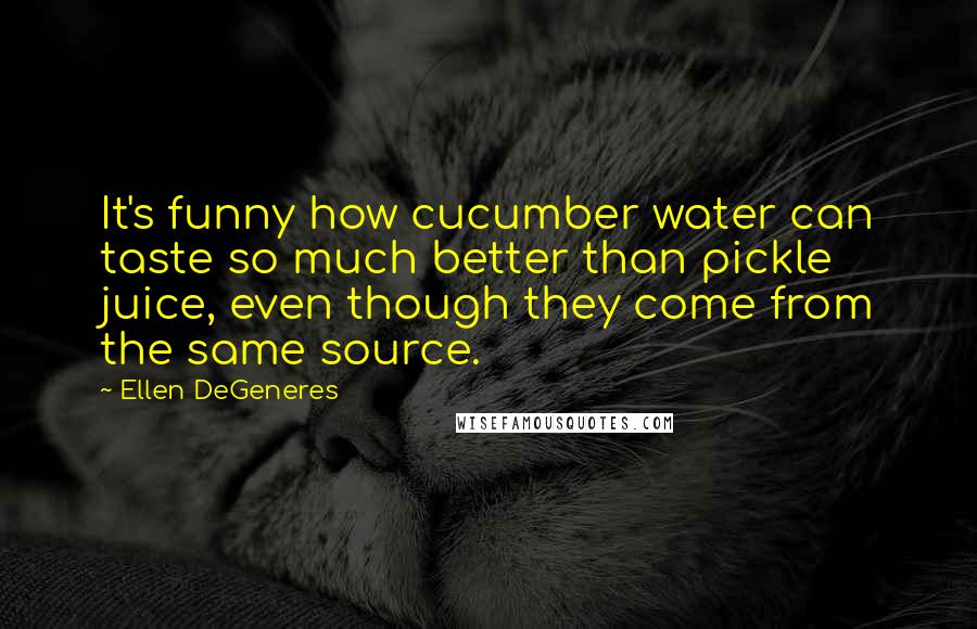 Ellen DeGeneres Quotes: It's funny how cucumber water can taste so much better than pickle juice, even though they come from the same source.