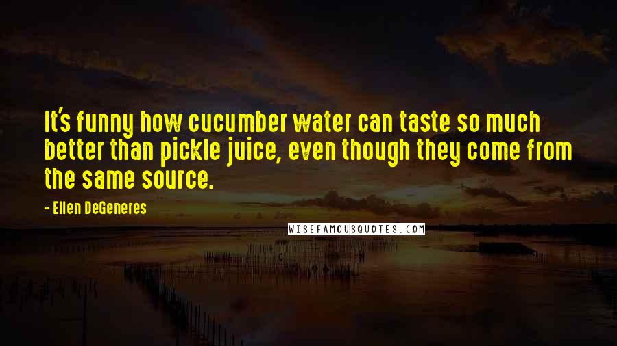 Ellen DeGeneres Quotes: It's funny how cucumber water can taste so much better than pickle juice, even though they come from the same source.