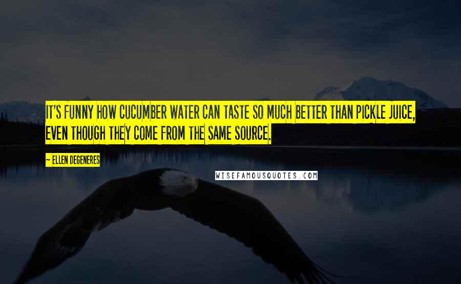 Ellen DeGeneres Quotes: It's funny how cucumber water can taste so much better than pickle juice, even though they come from the same source.