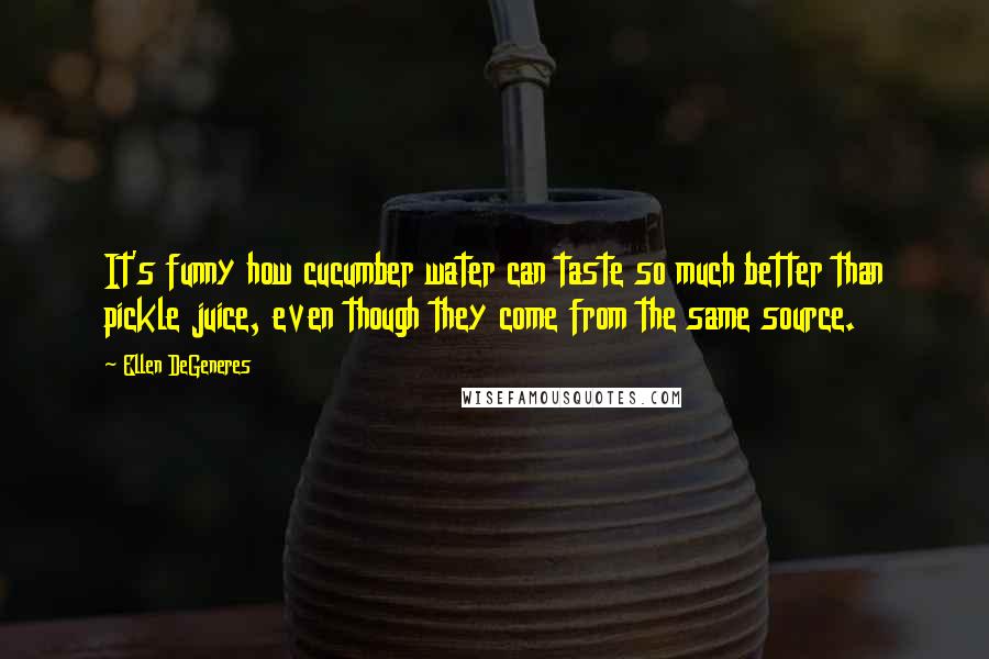 Ellen DeGeneres Quotes: It's funny how cucumber water can taste so much better than pickle juice, even though they come from the same source.