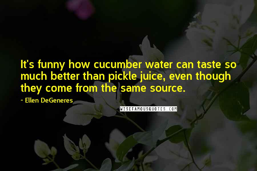 Ellen DeGeneres Quotes: It's funny how cucumber water can taste so much better than pickle juice, even though they come from the same source.