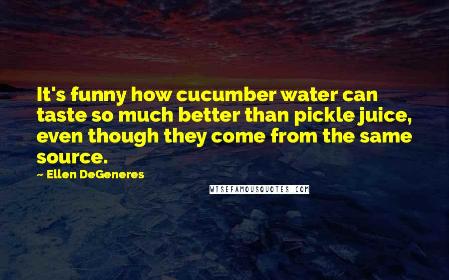 Ellen DeGeneres Quotes: It's funny how cucumber water can taste so much better than pickle juice, even though they come from the same source.