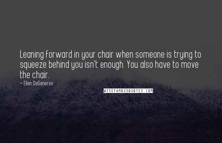 Ellen DeGeneres Quotes: Leaning forward in your chair when someone is trying to squeeze behind you isn't enough. You also have to move the chair.