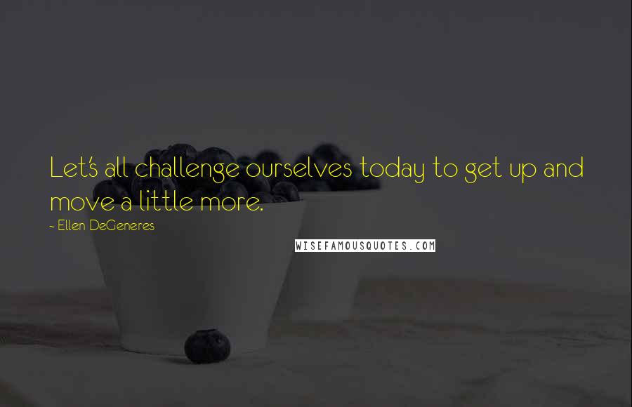 Ellen DeGeneres Quotes: Let's all challenge ourselves today to get up and move a little more.