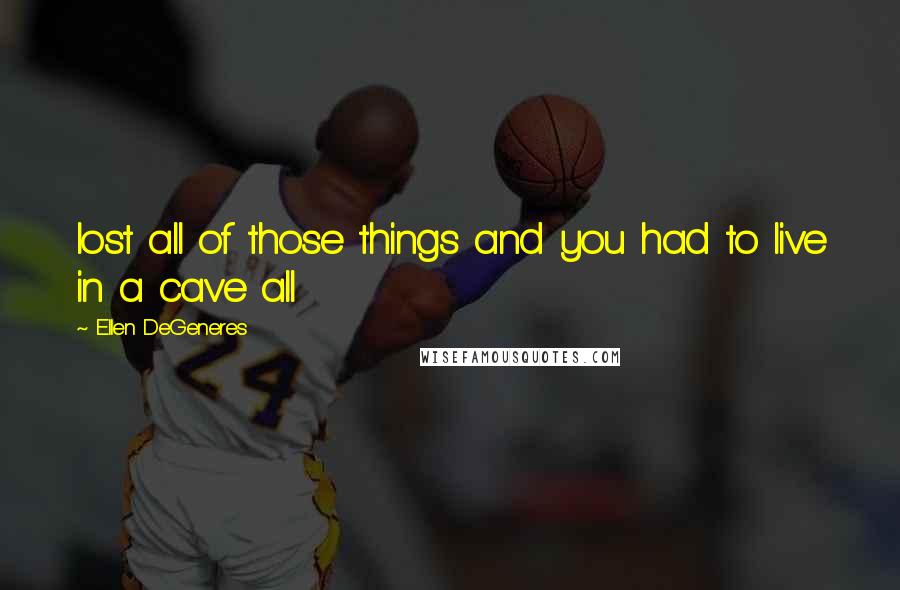 Ellen DeGeneres Quotes: lost all of those things and you had to live in a cave all