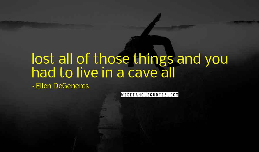 Ellen DeGeneres Quotes: lost all of those things and you had to live in a cave all
