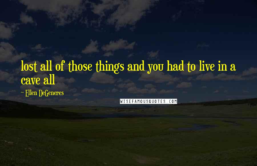 Ellen DeGeneres Quotes: lost all of those things and you had to live in a cave all