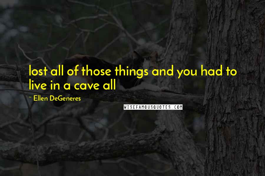 Ellen DeGeneres Quotes: lost all of those things and you had to live in a cave all