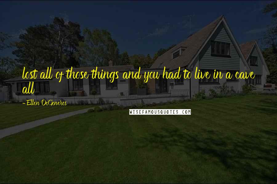 Ellen DeGeneres Quotes: lost all of those things and you had to live in a cave all
