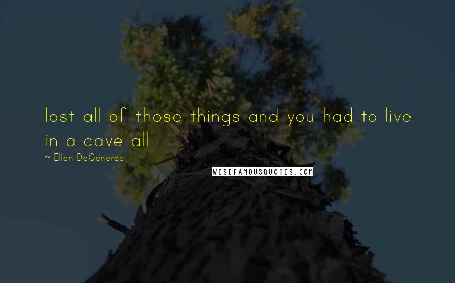 Ellen DeGeneres Quotes: lost all of those things and you had to live in a cave all