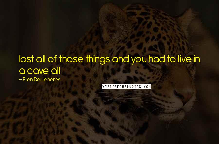 Ellen DeGeneres Quotes: lost all of those things and you had to live in a cave all