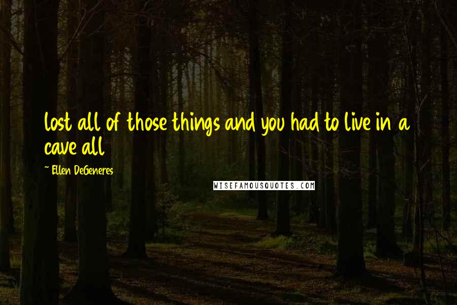 Ellen DeGeneres Quotes: lost all of those things and you had to live in a cave all