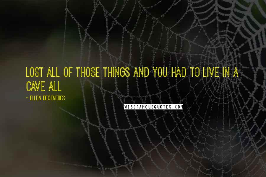 Ellen DeGeneres Quotes: lost all of those things and you had to live in a cave all