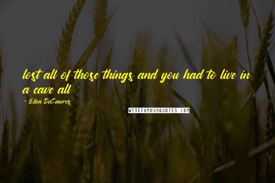Ellen DeGeneres Quotes: lost all of those things and you had to live in a cave all