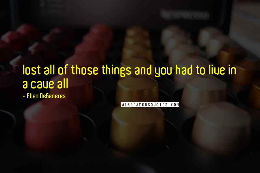 Ellen DeGeneres Quotes: lost all of those things and you had to live in a cave all