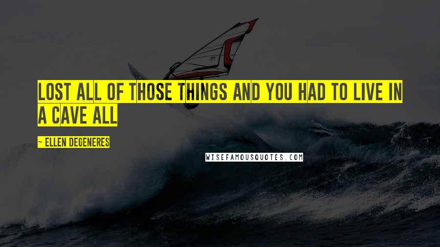 Ellen DeGeneres Quotes: lost all of those things and you had to live in a cave all