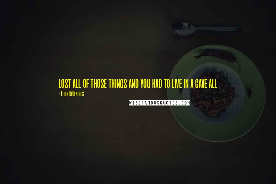 Ellen DeGeneres Quotes: lost all of those things and you had to live in a cave all