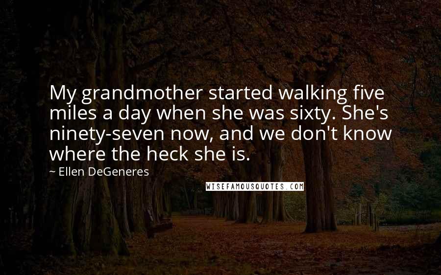 Ellen DeGeneres Quotes: My grandmother started walking five miles a day when she was sixty. She's ninety-seven now, and we don't know where the heck she is.