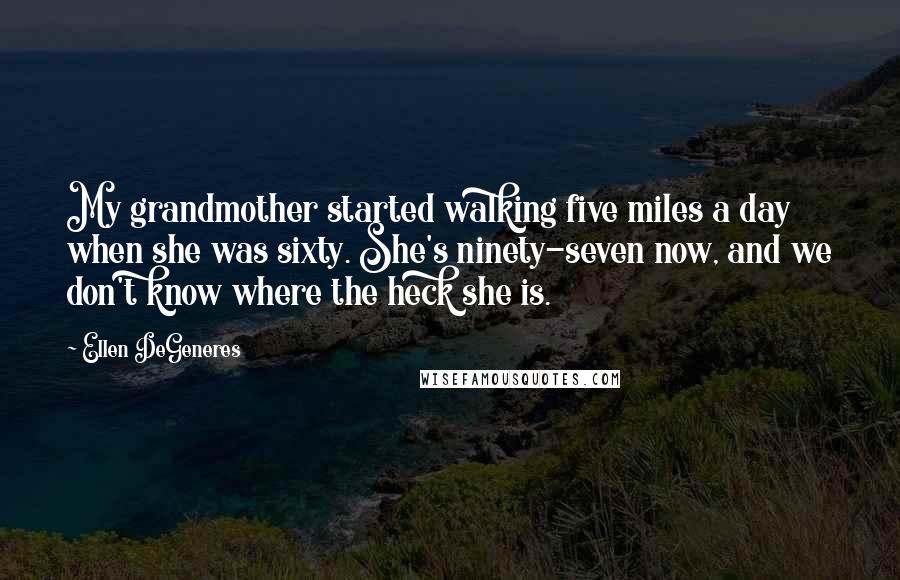 Ellen DeGeneres Quotes: My grandmother started walking five miles a day when she was sixty. She's ninety-seven now, and we don't know where the heck she is.