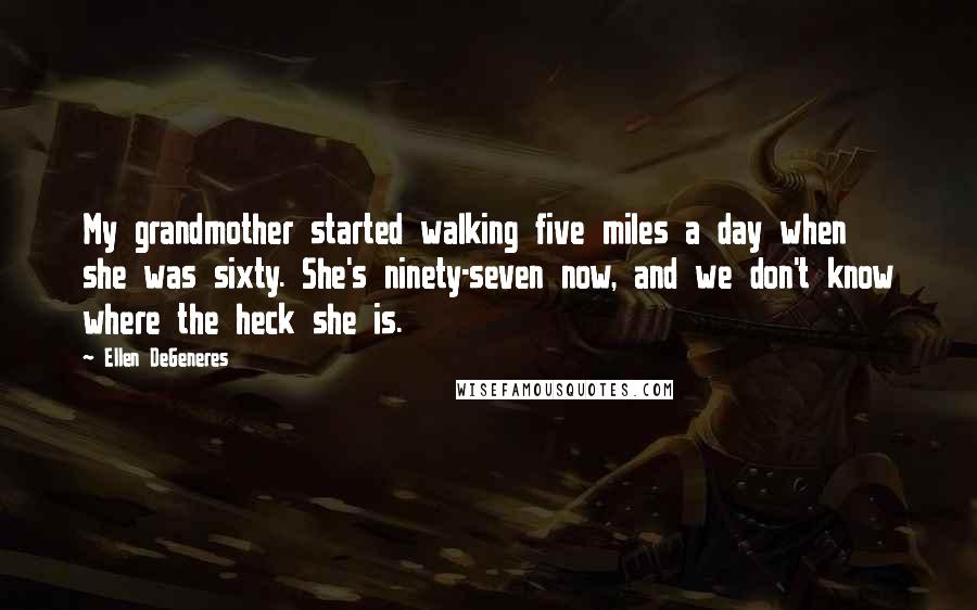 Ellen DeGeneres Quotes: My grandmother started walking five miles a day when she was sixty. She's ninety-seven now, and we don't know where the heck she is.