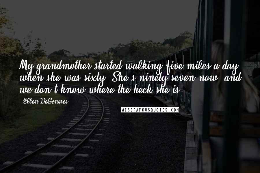 Ellen DeGeneres Quotes: My grandmother started walking five miles a day when she was sixty. She's ninety-seven now, and we don't know where the heck she is.