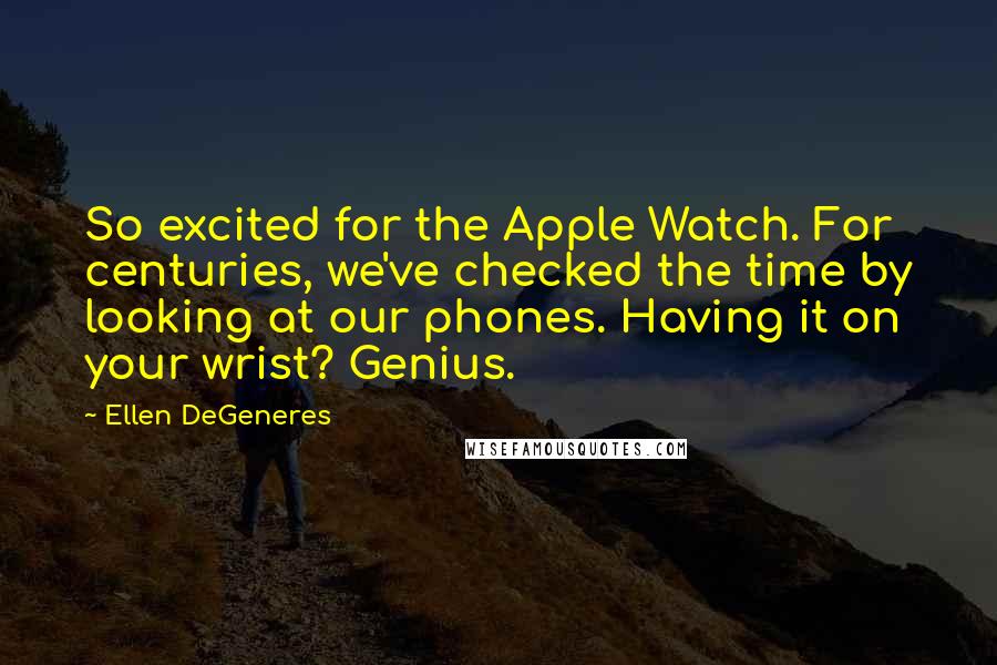 Ellen DeGeneres Quotes: So excited for the Apple Watch. For centuries, we've checked the time by looking at our phones. Having it on your wrist? Genius.