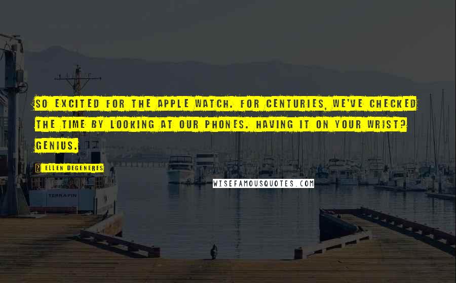 Ellen DeGeneres Quotes: So excited for the Apple Watch. For centuries, we've checked the time by looking at our phones. Having it on your wrist? Genius.