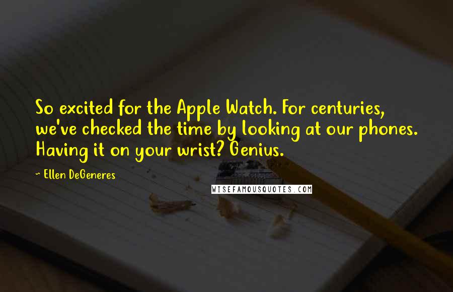 Ellen DeGeneres Quotes: So excited for the Apple Watch. For centuries, we've checked the time by looking at our phones. Having it on your wrist? Genius.