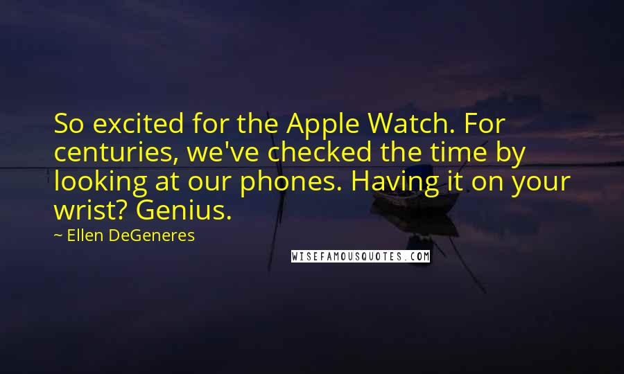 Ellen DeGeneres Quotes: So excited for the Apple Watch. For centuries, we've checked the time by looking at our phones. Having it on your wrist? Genius.