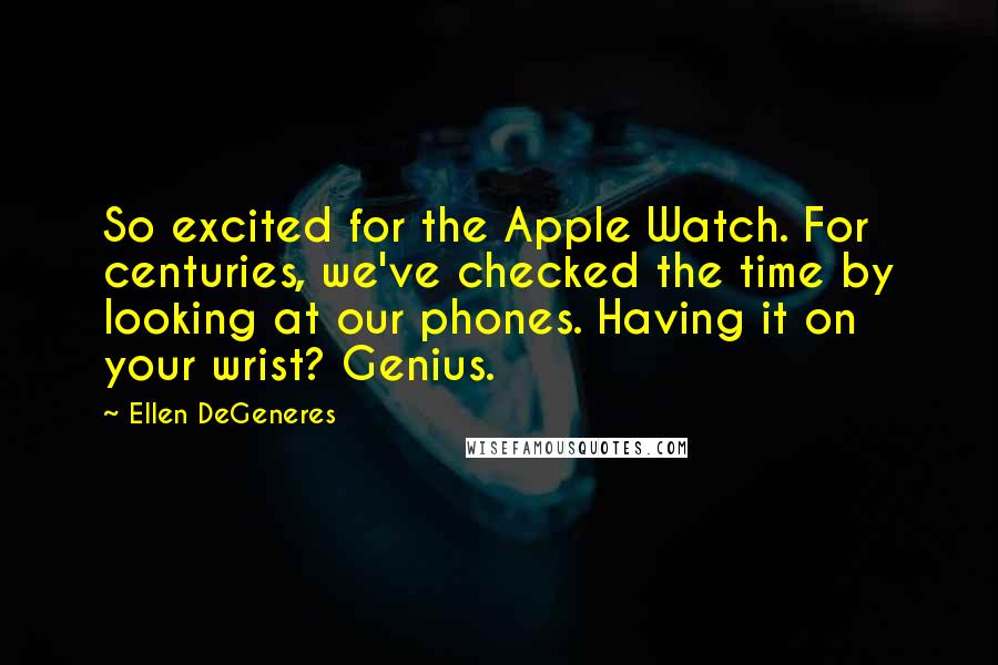 Ellen DeGeneres Quotes: So excited for the Apple Watch. For centuries, we've checked the time by looking at our phones. Having it on your wrist? Genius.