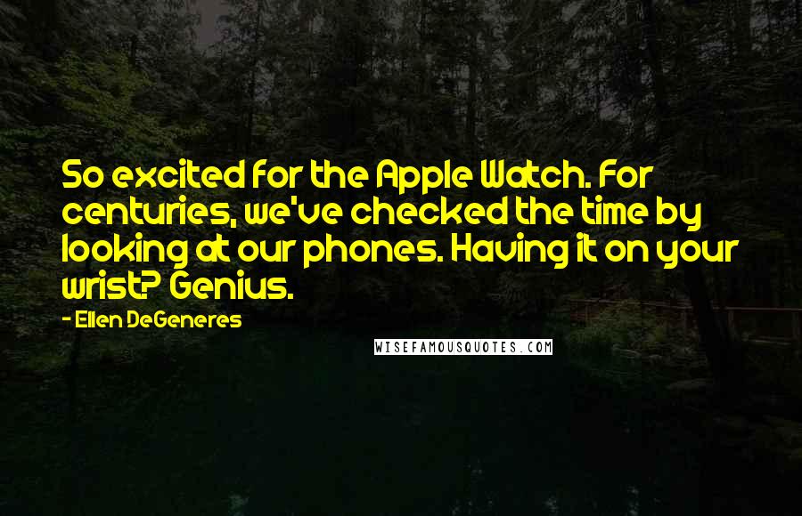 Ellen DeGeneres Quotes: So excited for the Apple Watch. For centuries, we've checked the time by looking at our phones. Having it on your wrist? Genius.