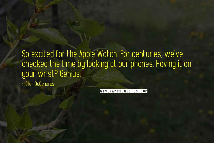 Ellen DeGeneres Quotes: So excited for the Apple Watch. For centuries, we've checked the time by looking at our phones. Having it on your wrist? Genius.