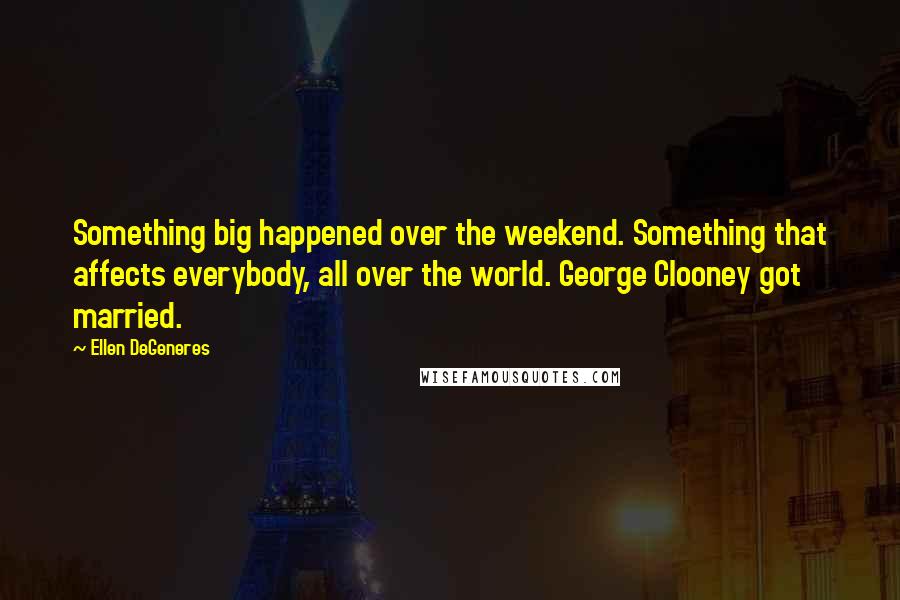 Ellen DeGeneres Quotes: Something big happened over the weekend. Something that affects everybody, all over the world. George Clooney got married.