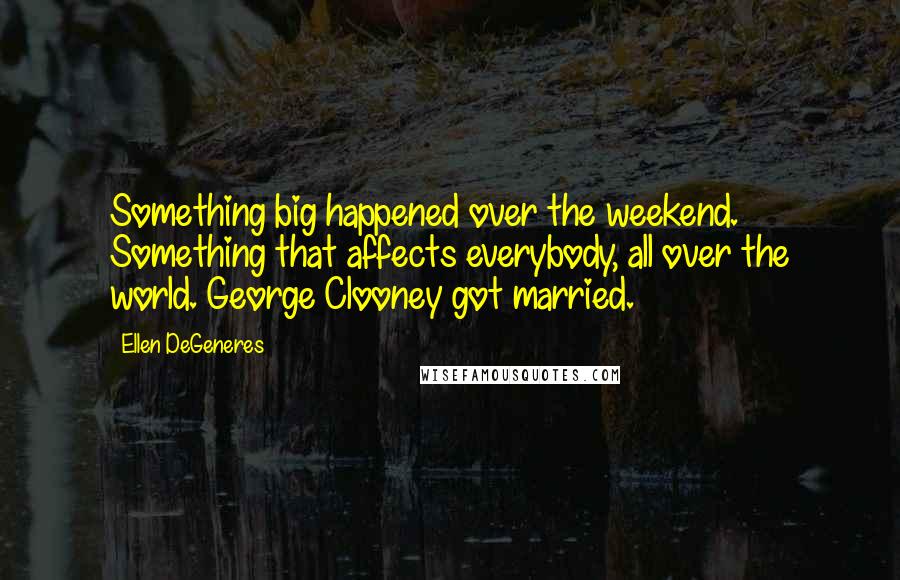 Ellen DeGeneres Quotes: Something big happened over the weekend. Something that affects everybody, all over the world. George Clooney got married.