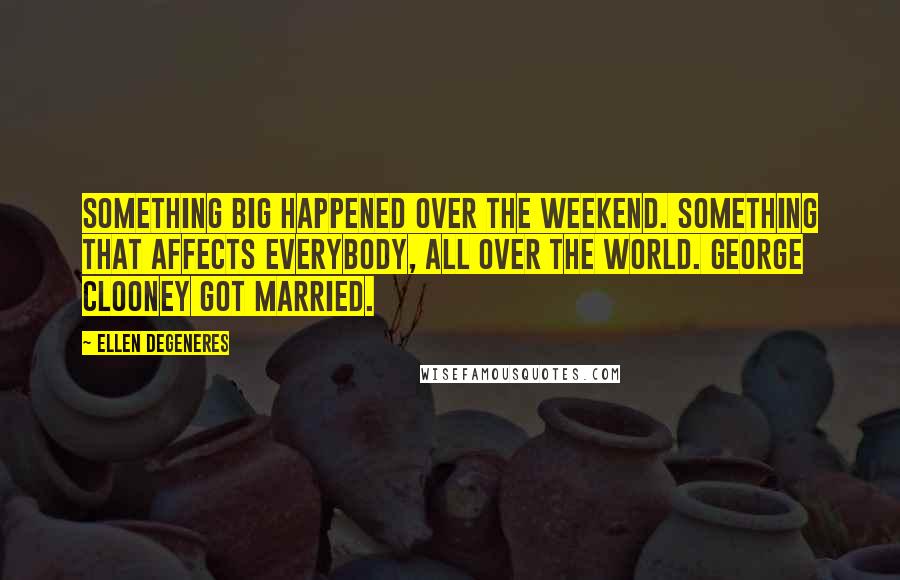 Ellen DeGeneres Quotes: Something big happened over the weekend. Something that affects everybody, all over the world. George Clooney got married.