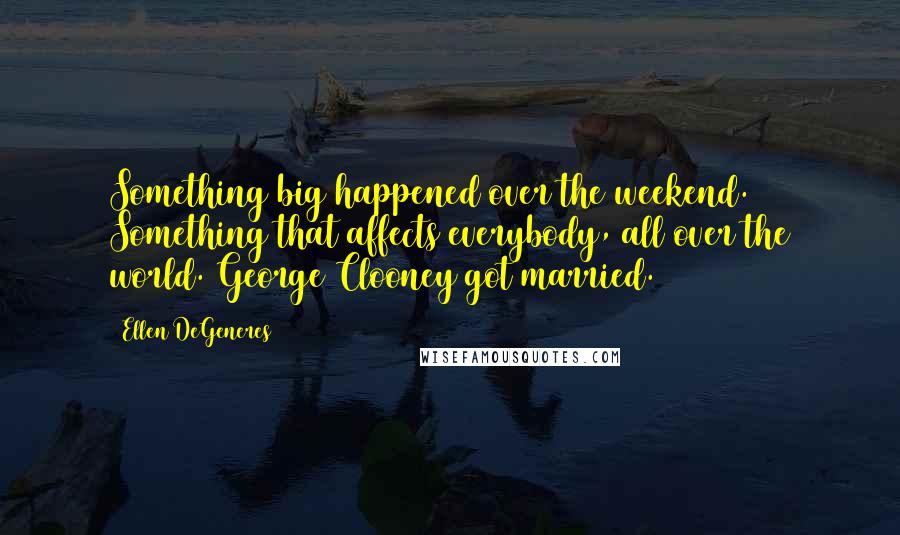 Ellen DeGeneres Quotes: Something big happened over the weekend. Something that affects everybody, all over the world. George Clooney got married.