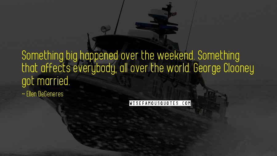 Ellen DeGeneres Quotes: Something big happened over the weekend. Something that affects everybody, all over the world. George Clooney got married.