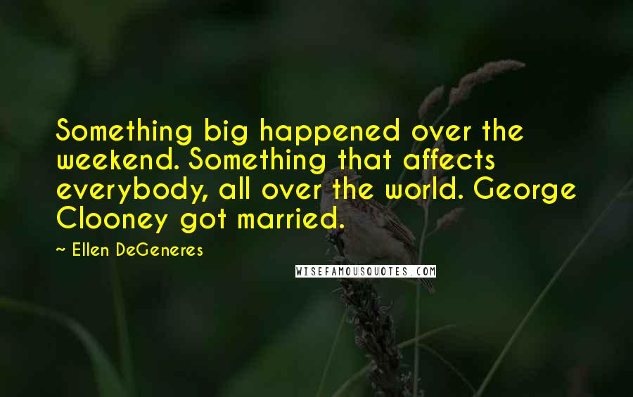 Ellen DeGeneres Quotes: Something big happened over the weekend. Something that affects everybody, all over the world. George Clooney got married.