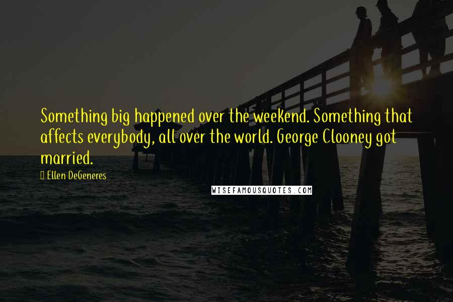 Ellen DeGeneres Quotes: Something big happened over the weekend. Something that affects everybody, all over the world. George Clooney got married.