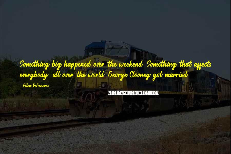 Ellen DeGeneres Quotes: Something big happened over the weekend. Something that affects everybody, all over the world. George Clooney got married.